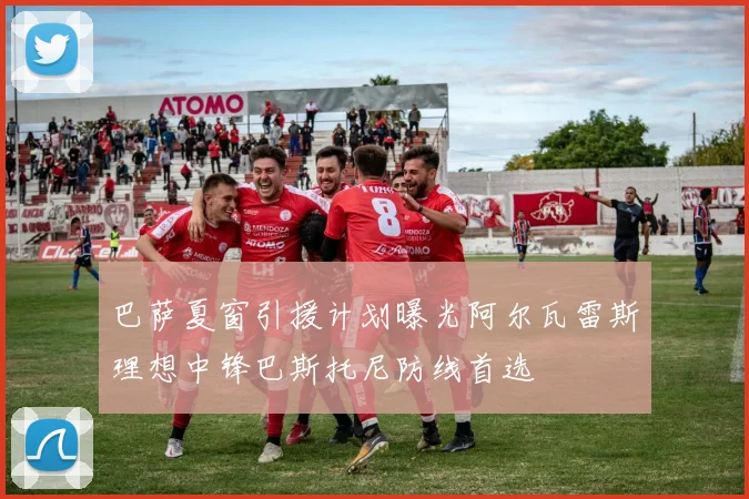 巴萨夏窗引援计划曝光阿尔瓦雷斯理想中锋巴斯托尼防线首选