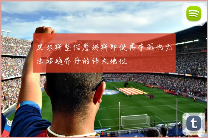 皮尔斯坚信詹姆斯即使再夺冠也无法超越乔丹的伟大地位