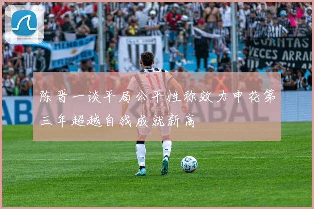 陈晋一谈平局公平性称效力申花第三年超越自我成就新高
