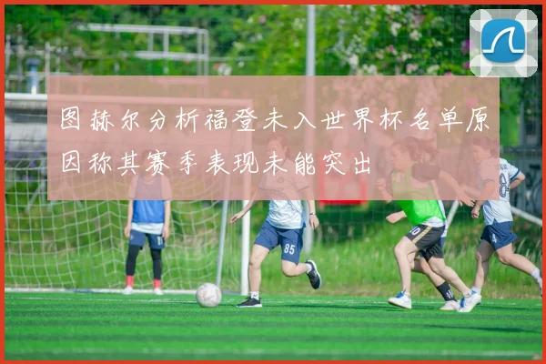 图赫尔分析福登未入世界杯名单原因称其赛季表现未能突出