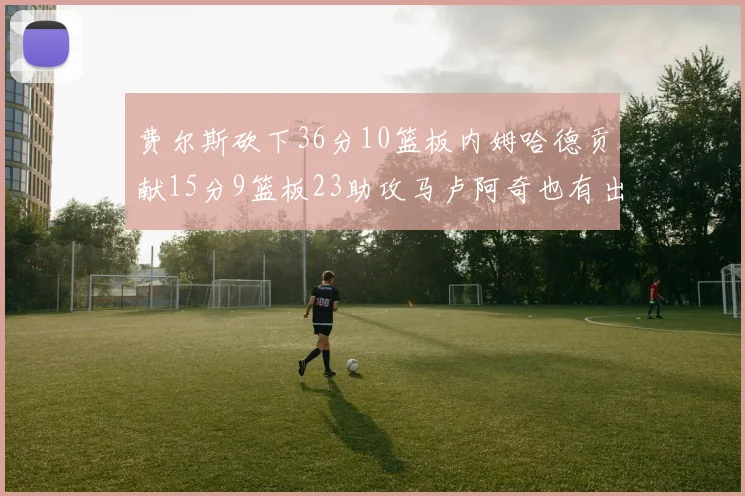 费尔斯砍下36分10篮板内姆哈德贡献15分9篮板23助攻马卢阿奇也有出色表现18分14篮板