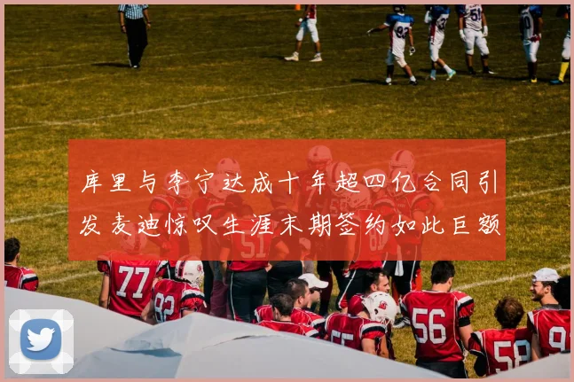 库里与李宁达成十年超四亿合同引发麦迪惊叹生涯末期签约如此巨额前所未闻