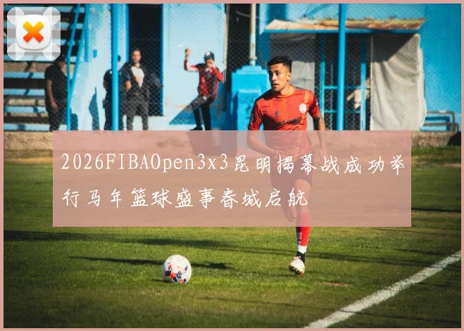 2026FIBAOpen3x3昆明揭幕战成功举行马年篮球盛事春城启航