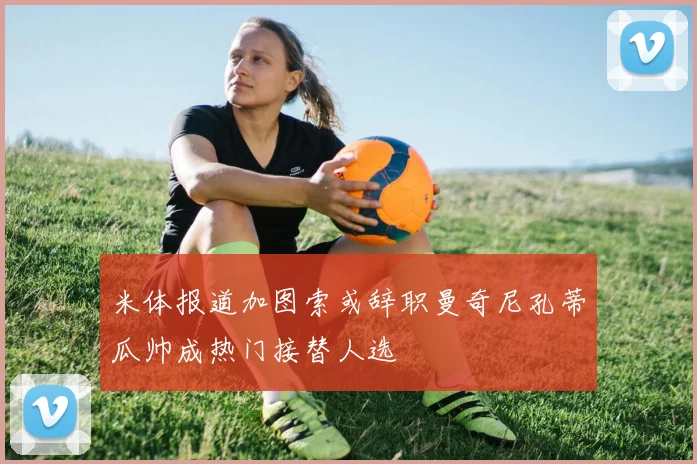 米体报道加图索或辞职曼奇尼孔蒂瓜帅成热门接替人选