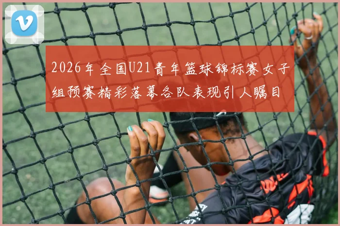 2026年全国U21青年篮球锦标赛女子组预赛精彩落幕各队表现引人瞩目