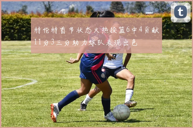 特伦特首节状态火热投篮6中4贡献11分3三分助力球队表现出色