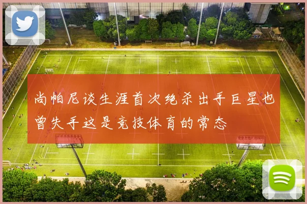 尚帕尼谈生涯首次绝杀出手巨星也曾失手这是竞技体育的常态