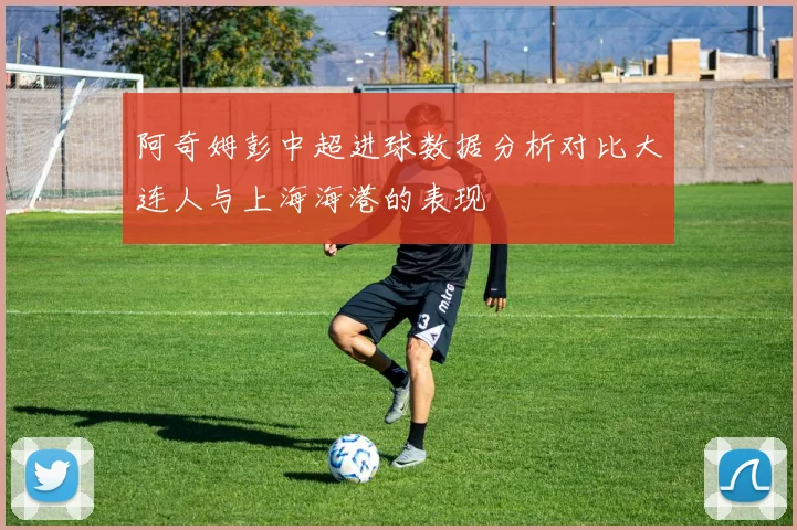阿奇姆彭中超进球数据分析对比大连人与上海海港的表现