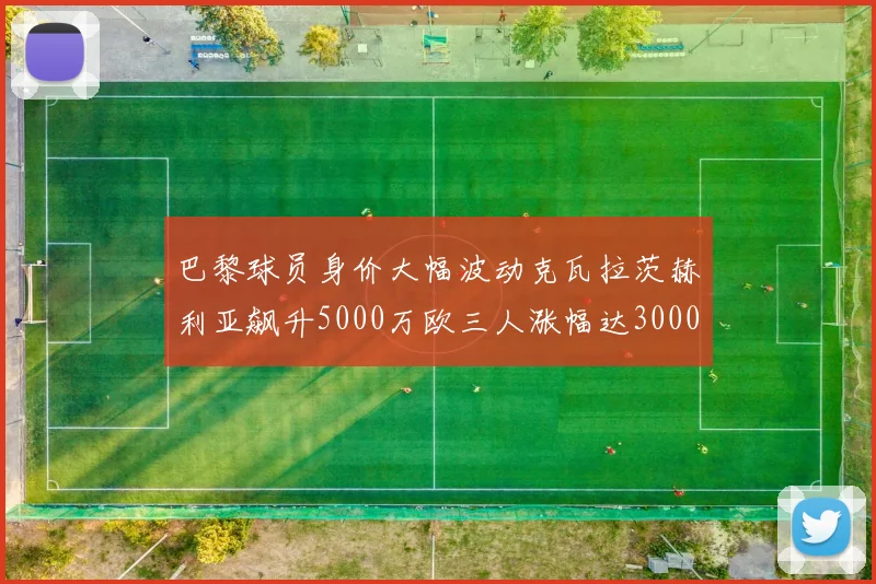 巴黎球员身价大幅波动克瓦拉茨赫利亚飙升5000万欧三人涨幅达3000万欧