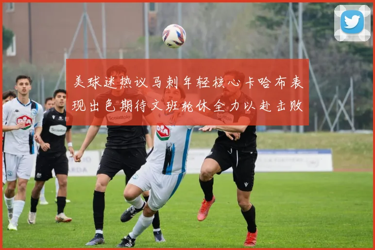 美球迷热议马刺年轻核心卡哈布表现出色期待文班轮休全力以赴击败湖人