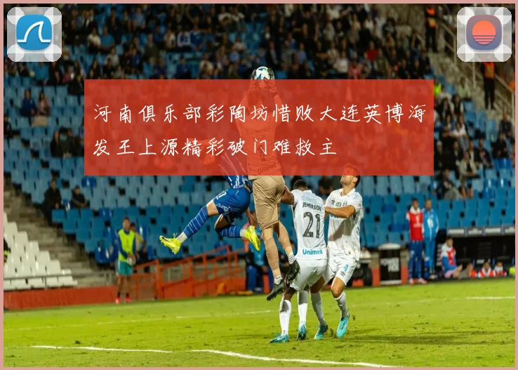 河南俱乐部彩陶坊惜败大连英博海发王上源精彩破门难救主
